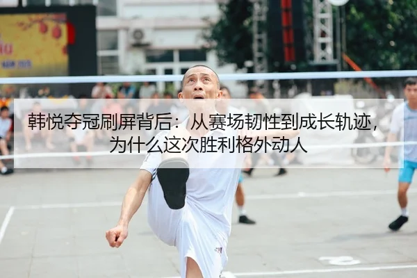 韩悦夺冠刷屏背后：从赛场韧性到成长轨迹，为什么这次胜利格外动人